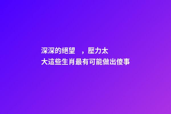 深深的絕望，壓力太大這些生肖最有可能做出傻事